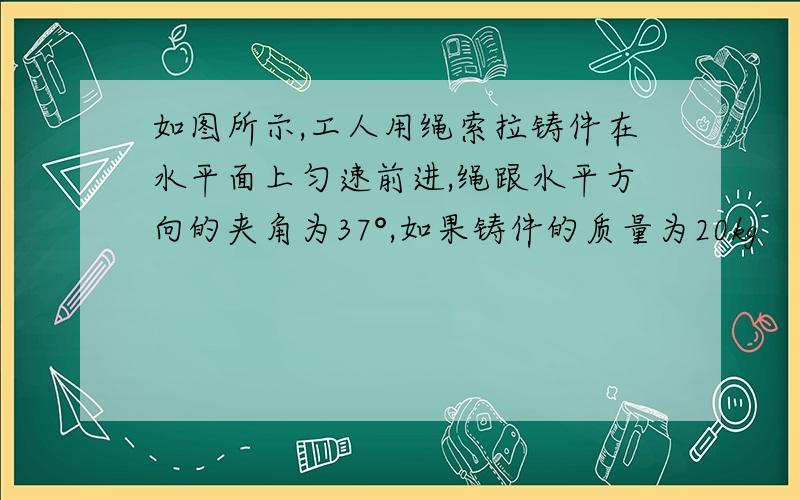 如图所示,工人用绳索拉铸件在水平面上匀速前进,绳跟水平方向的夹角为37°,如果铸件的质量为20kg