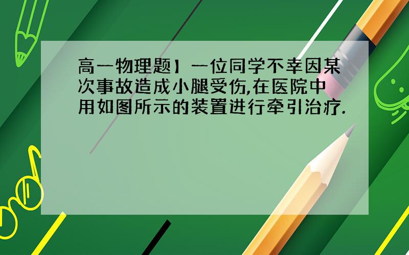 高一物理题】一位同学不幸因某次事故造成小腿受伤,在医院中用如图所示的装置进行牵引治疗.