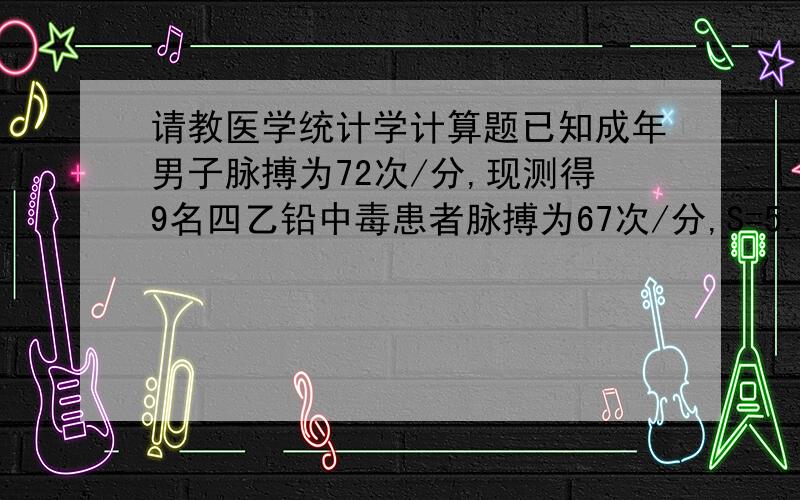 请教医学统计学计算题已知成年男子脉搏为72次/分,现测得9名四乙铅中毒患者脉搏为67次/分,S=5.97次/分,问四乙铅