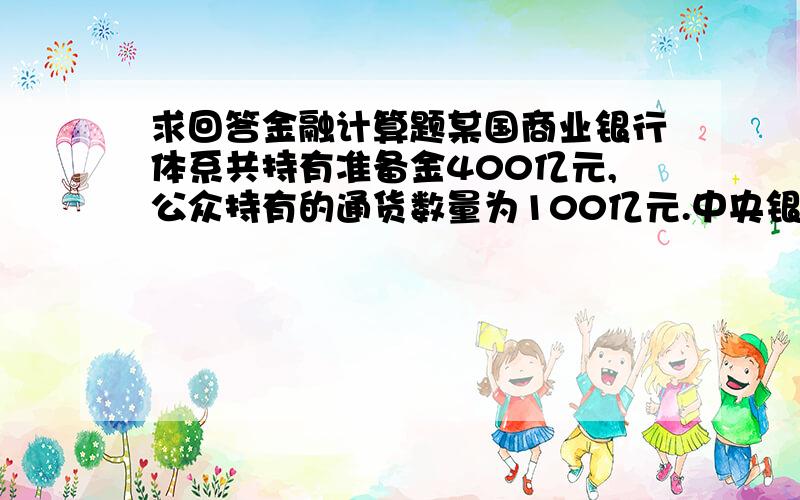 求回答金融计算题某国商业银行体系共持有准备金400亿元,公众持有的通货数量为100亿元.中央银行对活期存款和非个人定期存