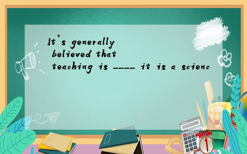 It's generally believed that teaching is ____ it is a scienc