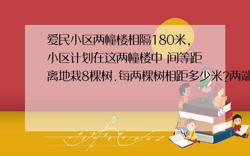 爱民小区两幢楼相隔180米,小区计划在这两幢楼中 间等距离地栽8棵树.每两棵树相距多少米?两端不栽树口约!明明从第1棵树