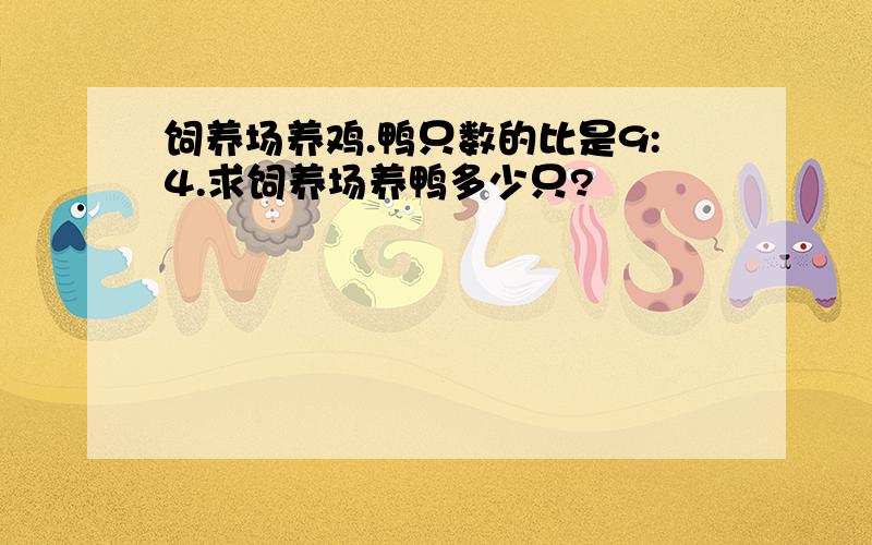 饲养场养鸡.鸭只数的比是9:4.求饲养场养鸭多少只?