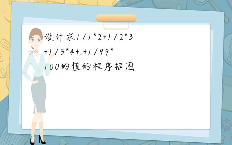 设计求1/1*2+1/2*3+1/3*4+.+1/99*100的值的程序框图