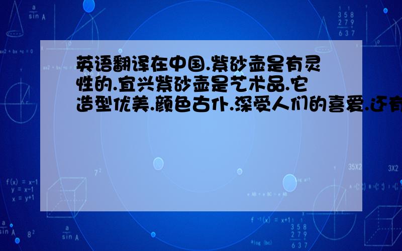 英语翻译在中国.紫砂壶是有灵性的.宜兴紫砂壶是艺术品.它造型优美.颜色古仆.深受人们的喜爱.还有几句.各位评委你们好.我