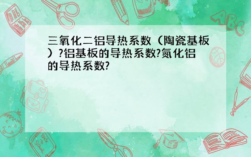 三氧化二铝导热系数（陶瓷基板）?铝基板的导热系数?氮化铝的导热系数?