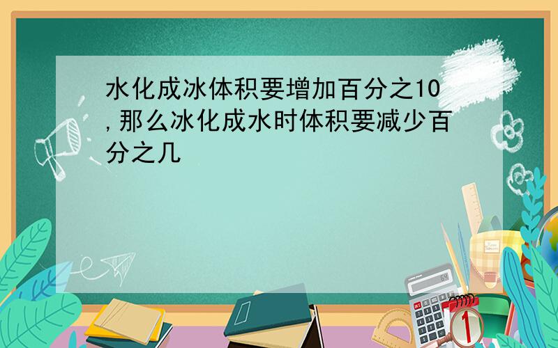 水化成冰体积要增加百分之10,那么冰化成水时体积要减少百分之几