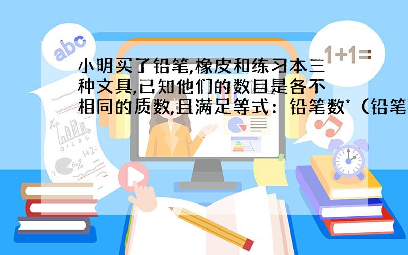 小明买了铅笔,橡皮和练习本三种文具,已知他们的数目是各不相同的质数,且满足等式：铅笔数*（铅笔数+橡皮数）=本数+120