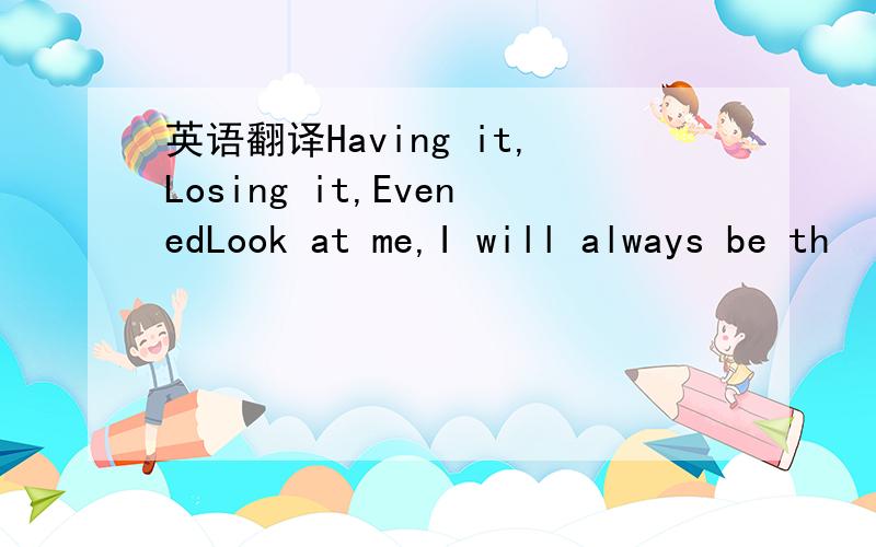 英语翻译Having it,Losing it,EvenedLook at me,I will always be th