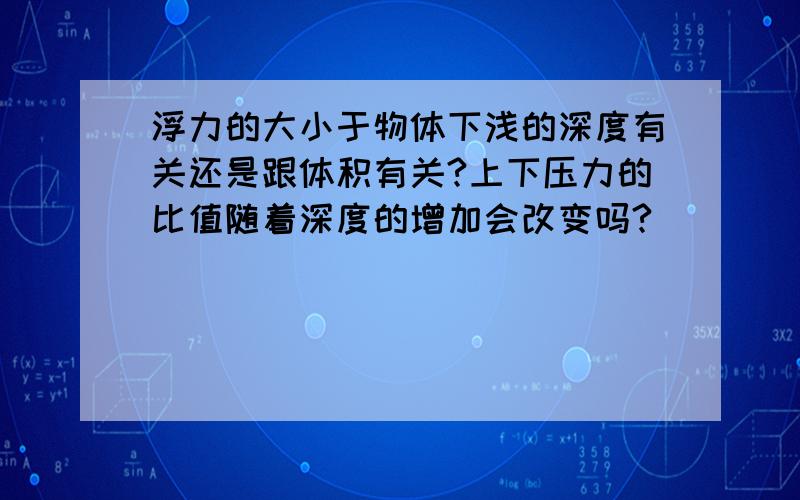 浮力的大小于物体下浅的深度有关还是跟体积有关?上下压力的比值随着深度的增加会改变吗?