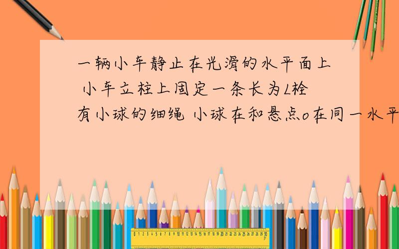 一辆小车静止在光滑的水平面上 小车立柱上固定一条长为L栓有小球的细绳 小球在和悬点o在同一水平面上无初速度释放 小球在摆