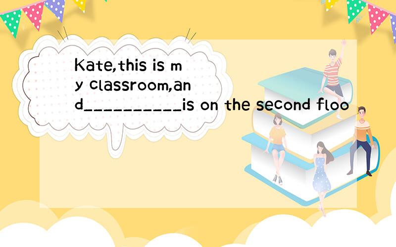 Kate,this is my classroom,and__________is on the second floo