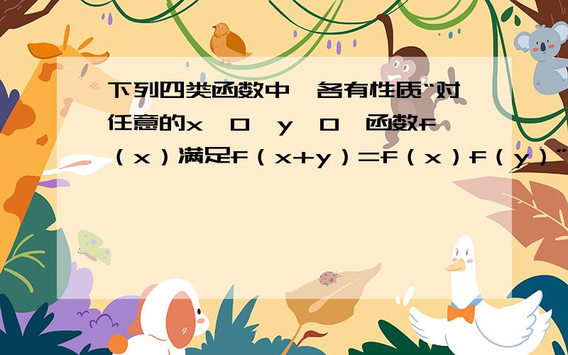 下列四类函数中,各有性质“对任意的x>0,y>0,函数f（x）满足f（x+y）=f（x）f（y）”的是 A幂函数 B对数