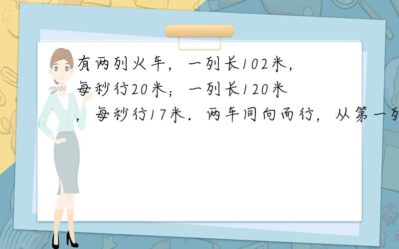 有两列火车，一列长102米，每秒行20米；一列长120米，每秒行17米．两车同向而行，从第一列车追及第二列车到两车离开需