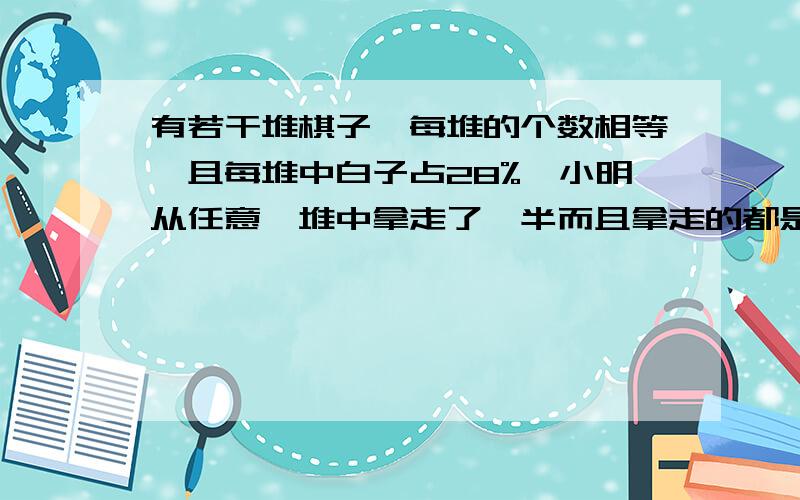 有若干堆棋子,每堆的个数相等,且每堆中白子占28%,小明从任意一堆中拿走了一半而且拿走的都是黑子,剩下的棋子白子占32%