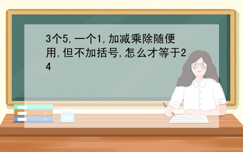 3个5,一个1,加减乘除随便用,但不加括号,怎么才等于24