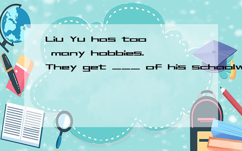 Liu Yu has too many hobbies.They get ___ of his schoolwork