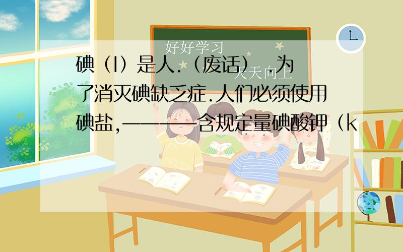 碘（I）是人.（废话） .为了消灭碘缺乏症.人们必须使用碘盐,————含规定量碘酸钾（k