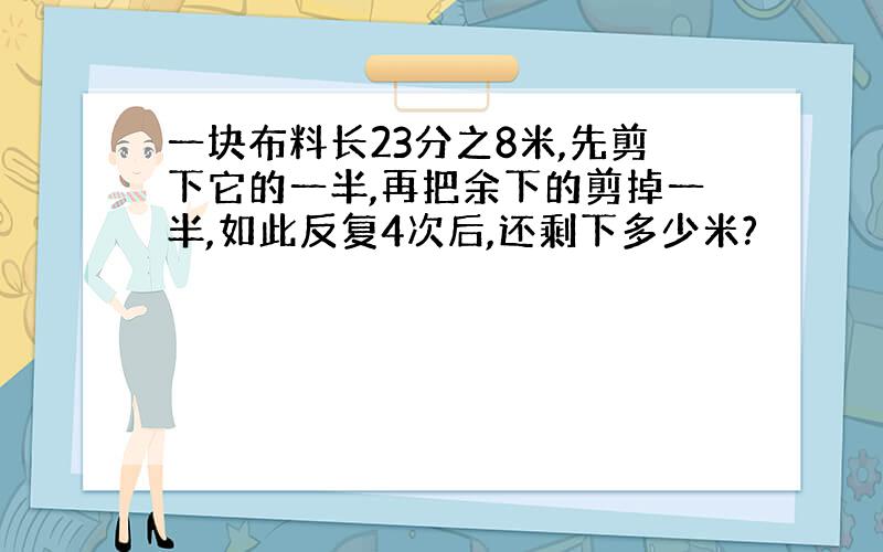 一块布料长23分之8米,先剪下它的一半,再把余下的剪掉一半,如此反复4次后,还剩下多少米?