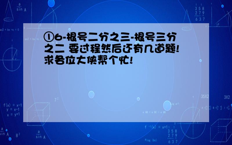 ①6-根号二分之三-根号三分之二 要过程然后还有几道题!求各位大侠帮个忙!