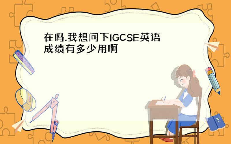 在吗.我想问下IGCSE英语成绩有多少用啊