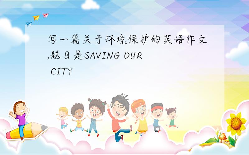 写一篇关于环境保护的英语作文,题目是SAVING OUR CITY