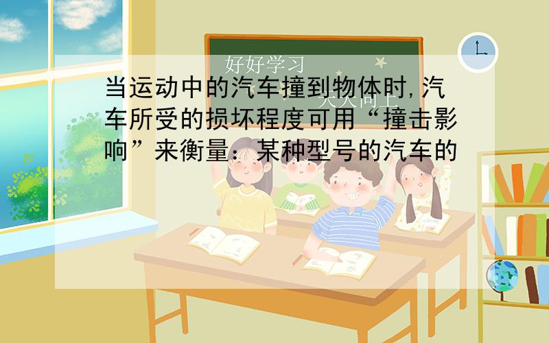 当运动中的汽车撞到物体时,汽车所受的损坏程度可用“撞击影响”来衡量：某种型号的汽车的