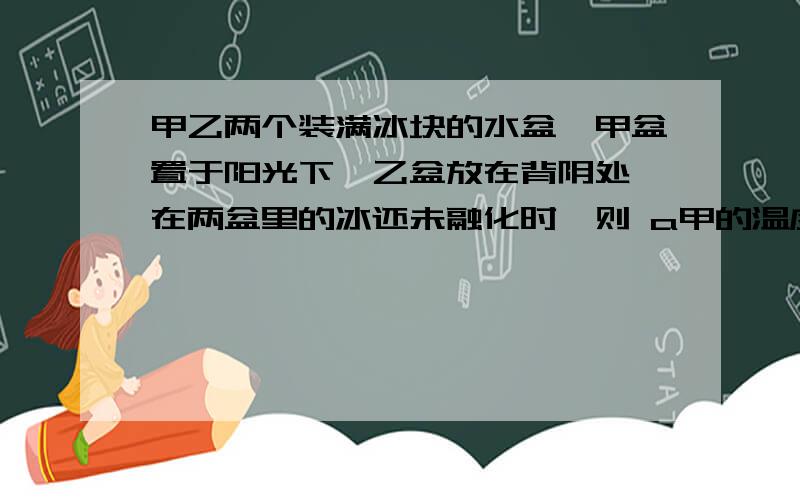 甲乙两个装满冰块的水盆,甲盆置于阳光下,乙盆放在背阴处,在两盆里的冰还未融化时,则 a甲的温度比乙高 B乙的温度比甲高