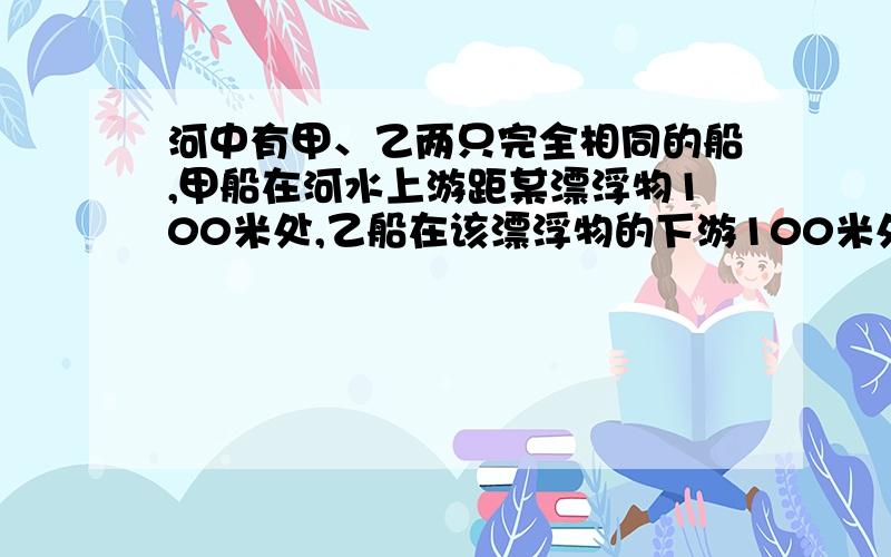 河中有甲、乙两只完全相同的船,甲船在河水上游距某漂浮物100米处,乙船在该漂浮物的下游100米处,若两船同时以最大的速度