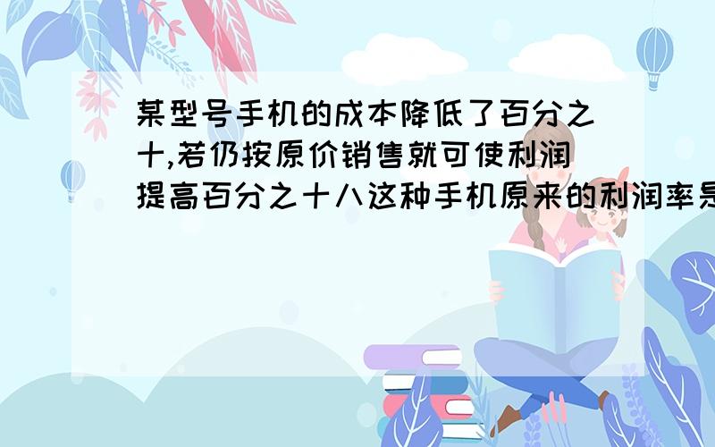 某型号手机的成本降低了百分之十,若仍按原价销售就可使利润提高百分之十八这种手机原来的利润率是多少?