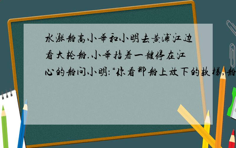 水涨船高小华和小明去黄浦江边看大轮船.小华指着一艘停在江心的船问小明：“你看那船上放下的软梯,船员就是从上面下到小艇上然