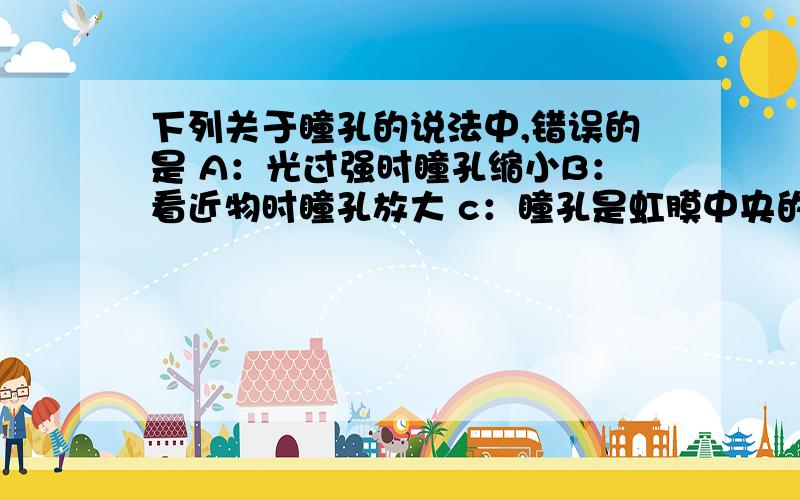 下列关于瞳孔的说法中,错误的是 A：光过强时瞳孔缩小B：看近物时瞳孔放大 c：瞳孔是虹膜中央的圆孔 D：瞳孔的大小可随光