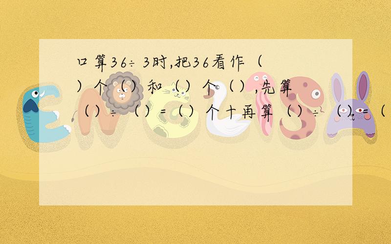 口算36÷3时,把36看作（）个（）和（）个（）,先算 （）÷（）=（）个十再算（）÷（）=（）个一,最后（）个十和（）