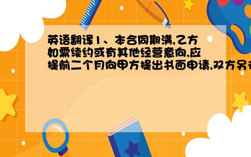 英语翻译1、本合同期满,乙方如需续约或有其他经营意向,应提前二个月向甲方提出书面申请,双方另行协商签订合同.2、在合同有