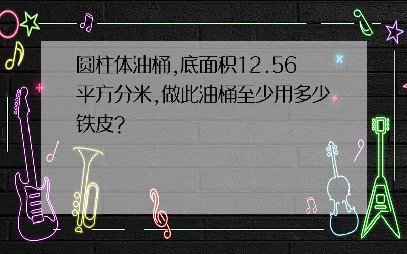 圆柱体油桶,底面积12.56平方分米,做此油桶至少用多少铁皮?