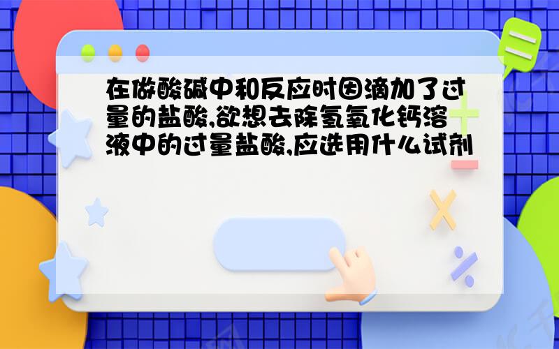 在做酸碱中和反应时因滴加了过量的盐酸,欲想去除氢氧化钙溶液中的过量盐酸,应选用什么试剂