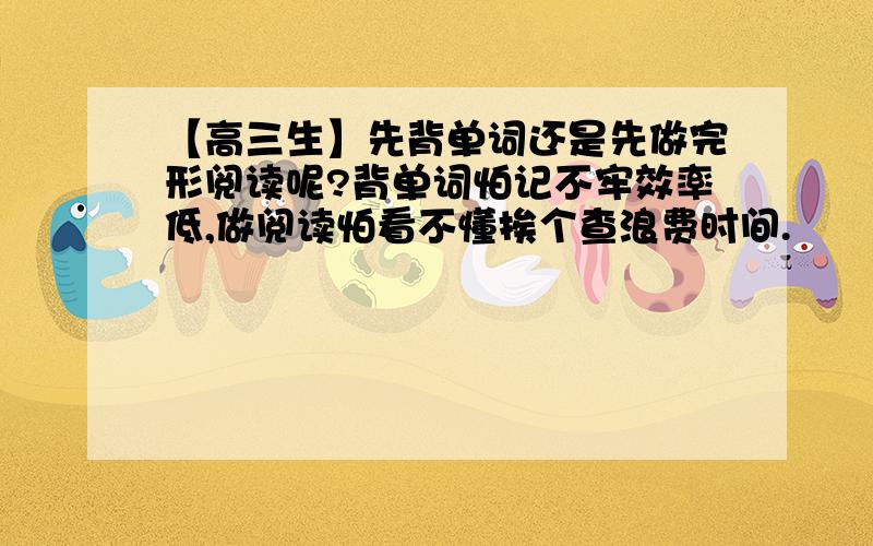 【高三生】先背单词还是先做完形阅读呢?背单词怕记不牢效率低,做阅读怕看不懂挨个查浪费时间.