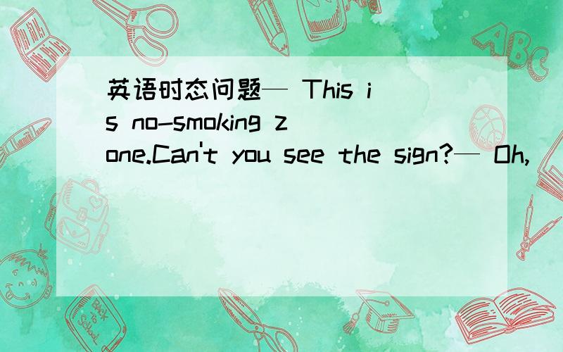 英语时态问题— This is no-smoking zone.Can't you see the sign?— Oh,