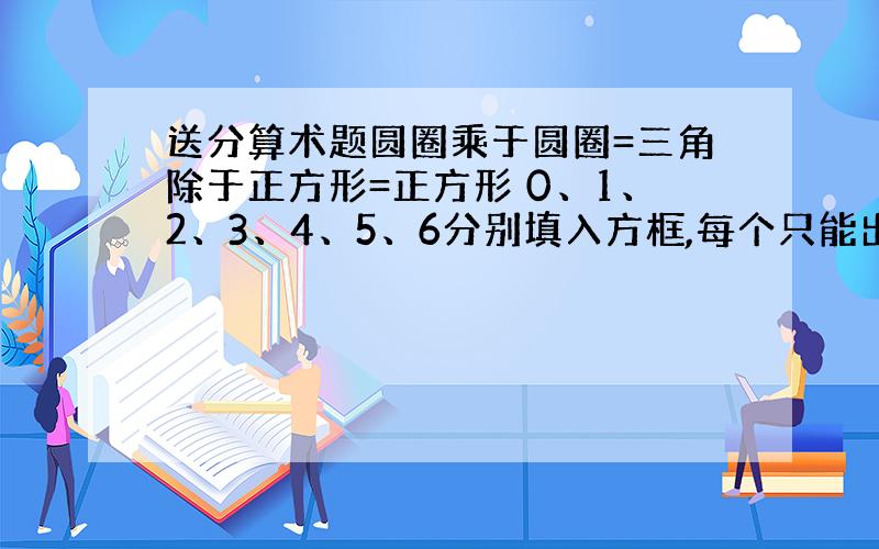 送分算术题圆圈乘于圆圈=三角除于正方形=正方形 0、1、2、3、4、5、6分别填入方框,每个只能出现一次,组成一位数和两