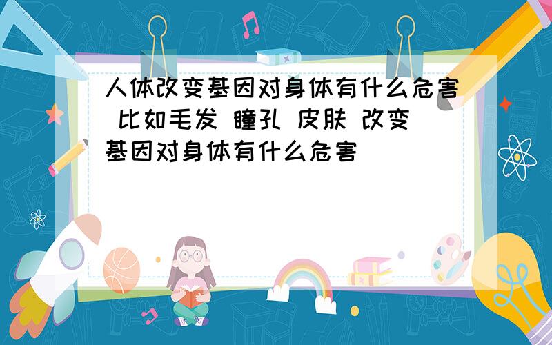 人体改变基因对身体有什么危害 比如毛发 瞳孔 皮肤 改变基因对身体有什么危害