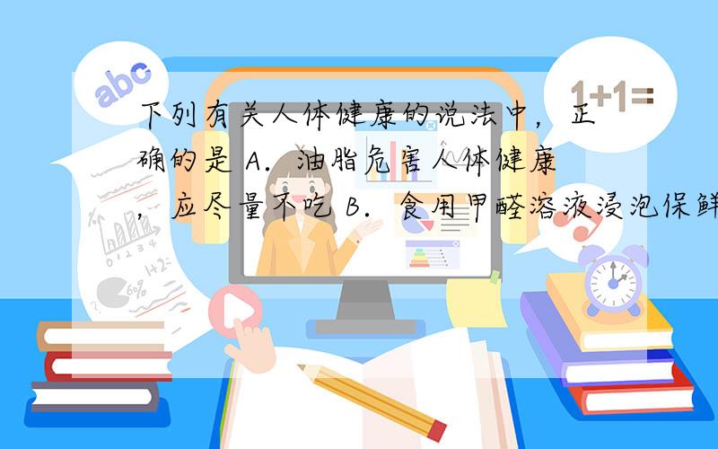 下列有关人体健康的说法中，正确的是 A．油脂危害人体健康，应尽量不吃 B．食用甲醛溶液浸泡保鲜的水产品有利健康 C．烹饪