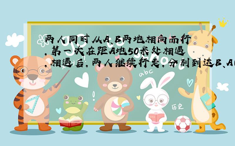 两人同时从A、B两地相向而行,第一次在距A地50米处相遇,相遇后,两人继续行走,分别到达B、A两地后又立刻原路返回.第二