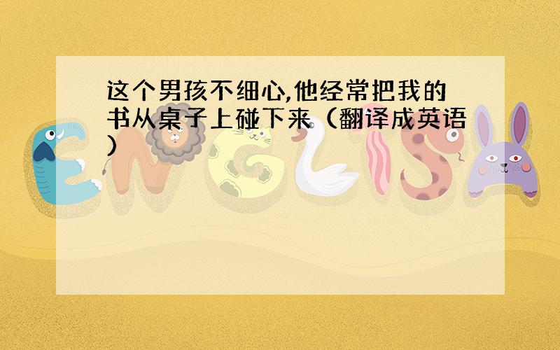 这个男孩不细心,他经常把我的书从桌子上碰下来（翻译成英语)