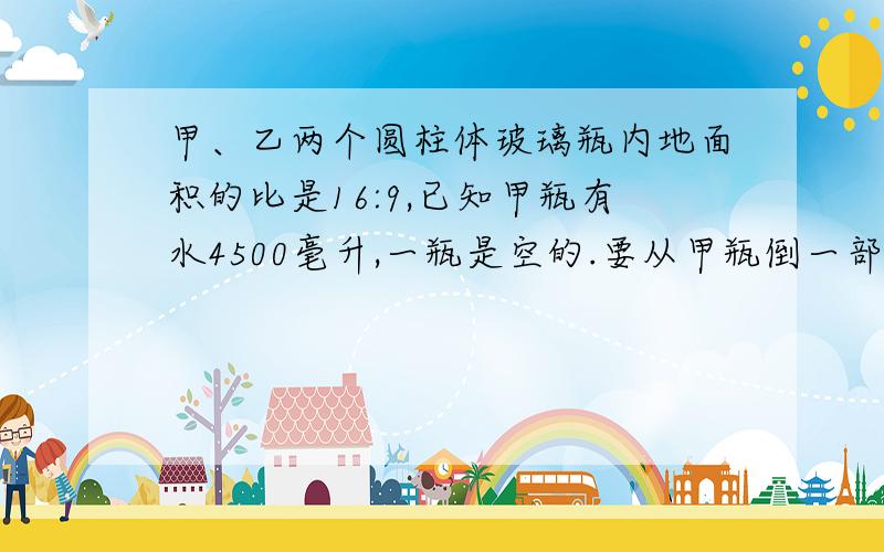 甲、乙两个圆柱体玻璃瓶内地面积的比是16:9,已知甲瓶有水4500毫升,一瓶是空的.要从甲瓶倒一部分水到乙