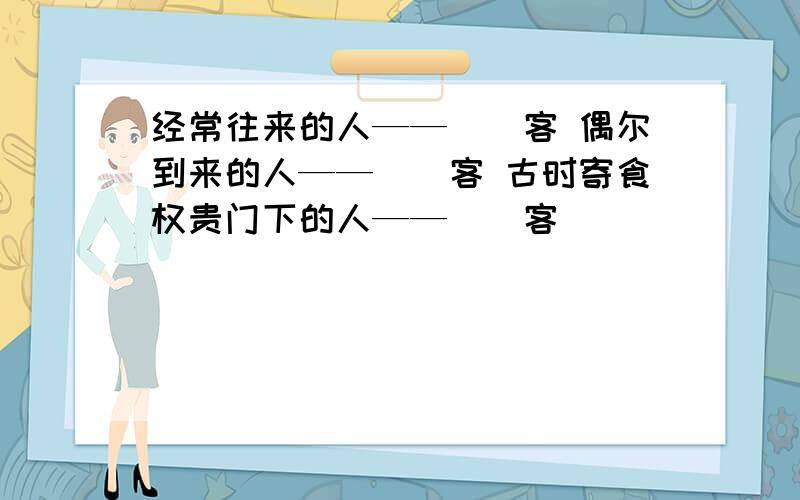 经常往来的人——（）客 偶尔到来的人——（）客 古时寄食权贵门下的人——（）客