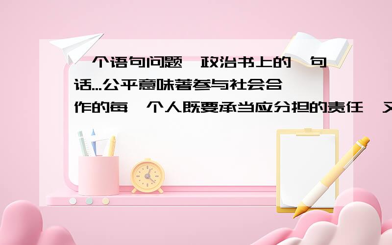 一个语句问题,政治书上的一句话...公平意味著参与社会合作的每一个人既要承当应分担的责任,又能得到应得的利益.这句话..