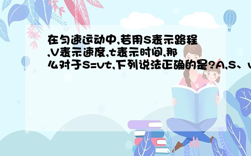 在匀速运动中,若用S表示路程,V表示速度,t表示时间,那么对于S=vt,下列说法正确的是?A,S、v、t三个都是变量 B