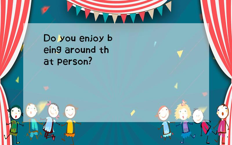 Do you enjoy being around that person?