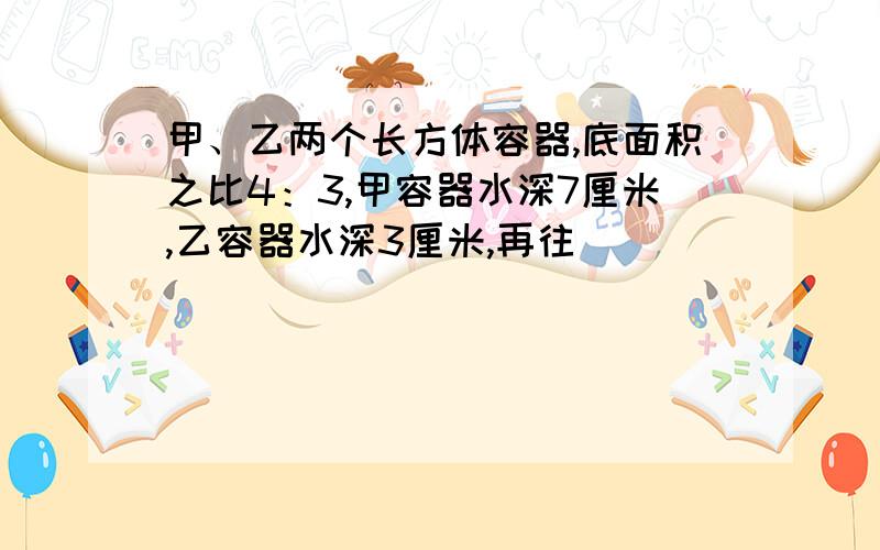 甲、乙两个长方体容器,底面积之比4：3,甲容器水深7厘米,乙容器水深3厘米,再往