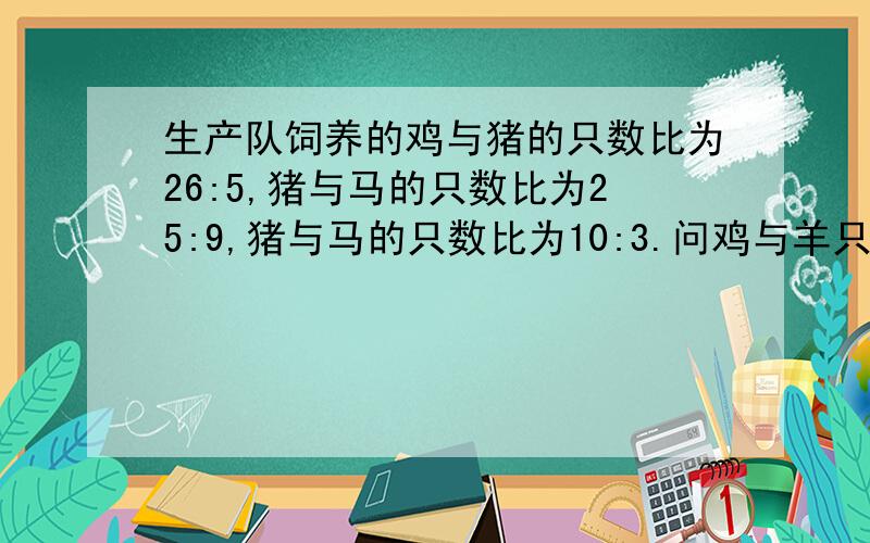 生产队饲养的鸡与猪的只数比为26:5,猪与马的只数比为25:9,猪与马的只数比为10:3.问鸡与羊只数比